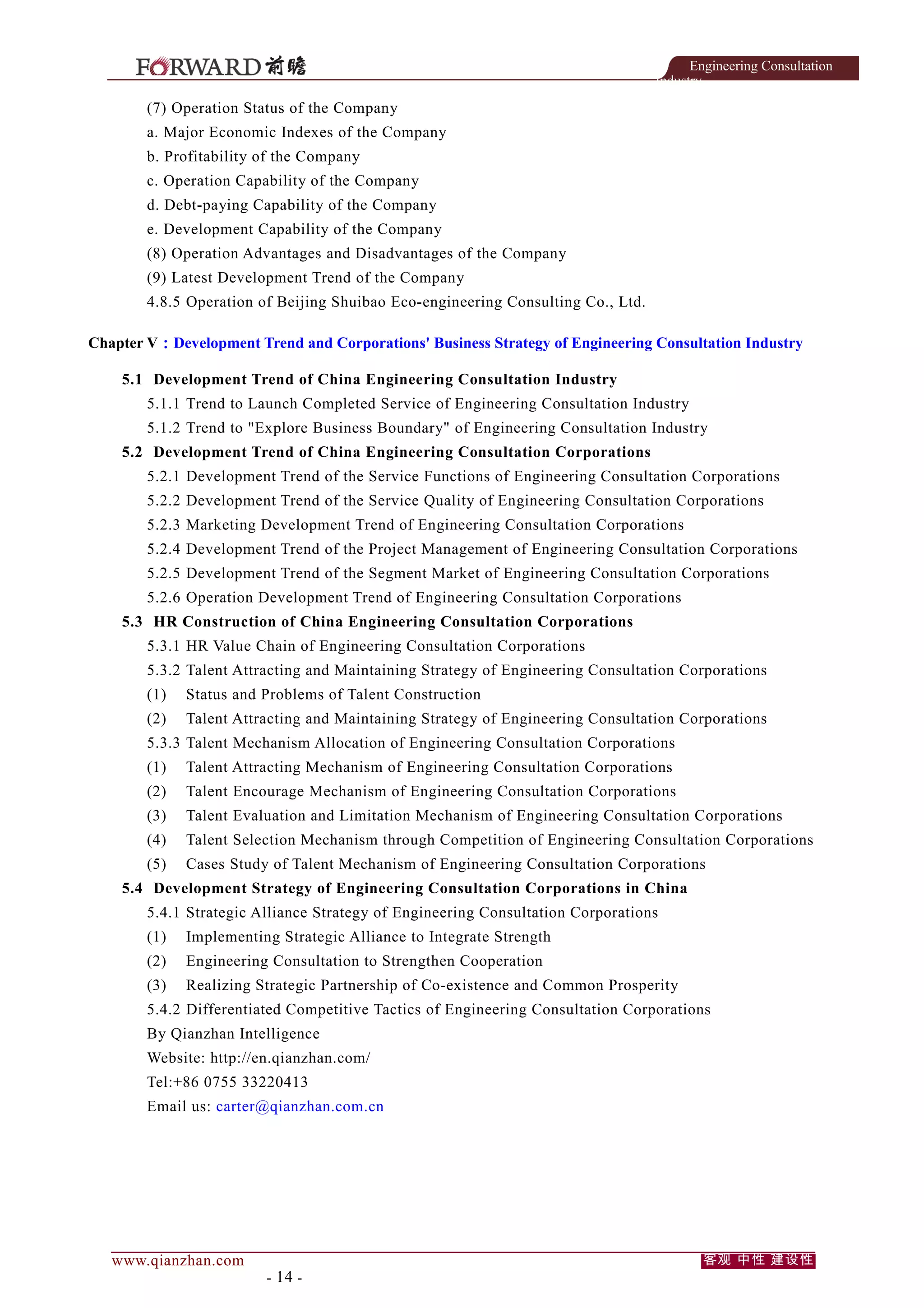 Engineering Consultation
Industry

(7) Operation Status of the Company
a. Major Economic Indexes of the Company
b. Profitability of the Company
c. Operation Capability of the Company
d. Debt-paying Capability of the Company
e. Development Capability of the Company
(8) Operation Advantages and Disadvantages of the Company
(9) Latest Development Trend of the Company
4.8.5 Operation of Beijing Shuibao Eco-engineering Consulting Co., Ltd.
Chapter V：Development Trend and Corporations' Business Strategy of Engineering Consultation Industry
5.1 Development Trend of China Engineering Consultation Industry
5.1.1 Trend to Launch Completed Service of Engineering Consultation Industry
5.1.2 Trend to "Explore Business Boundary" of Engineering Consultation Industry
5.2 Development Trend of China Engineering Consultation Corporations
5.2.1 Development Trend of the Service Functions of Engineering Consultation Corporations
5.2.2 Development Trend of the Service Quality of Engineering Consultation Corporations
5.2.3 Marketing Development Trend of Engineering Consultation Corporations
5.2.4 Development Trend of the Project Management of Engineering Consultation Corporations
5.2.5 Development Trend of the Segment Market of Engineering Consultation Corporations
5.2.6 Operation Development Trend of Engineering Consultation Corporations
5.3 HR Construction of China Engineering Consultation Corporations
5.3.1 HR Value Chain of Engineering Consultation Corporations
5.3.2 Talent Attracting and Maintaining Strategy of Engineering Consultation Corporations
(1)

Status and Problems of Talent Construction

(2)

Talent Attracting and Maintaining Strategy of Engineering Consultation Corporations

5.3.3 Talent Mechanism Allocation of Engineering Consultation Corporations
(1)

Talent Attracting Mechanism of Engineering Consultation Corporations

(2)

Talent Encourage Mechanism of Engineering Consultation Corporations

(3)

Talent Evaluation and Limitation Mechanism of Engineering Consultation Corporations

(4)

Talent Selection Mechanism through Competition of Engineering Consultation Corporations

(5)

Cases Study of Talent Mechanism of Engineering Consultation Corporations

5.4 Development Strategy of Engineering Consultation Corporations in China
5.4.1 Strategic Alliance Strategy of Engineering Consultation Corporations
(1)

Implementing Strategic Alliance to Integrate Strength

(2)

Engineering Consultation to Strengthen Cooperation

(3)

Realizing Strategic Partnership of Co-existence and Common Prosperity

5.4.2 Differentiated Competitive Tactics of Engineering Consultation Corporations
By Qianzhan Intelligence
Website: http://en.qianzhan.com/
Tel:+86 0755 33220413
Email us: carter@qianzhan.com.cn

www.qianzhan.com

- 14 -

客观 中性 建设性

 