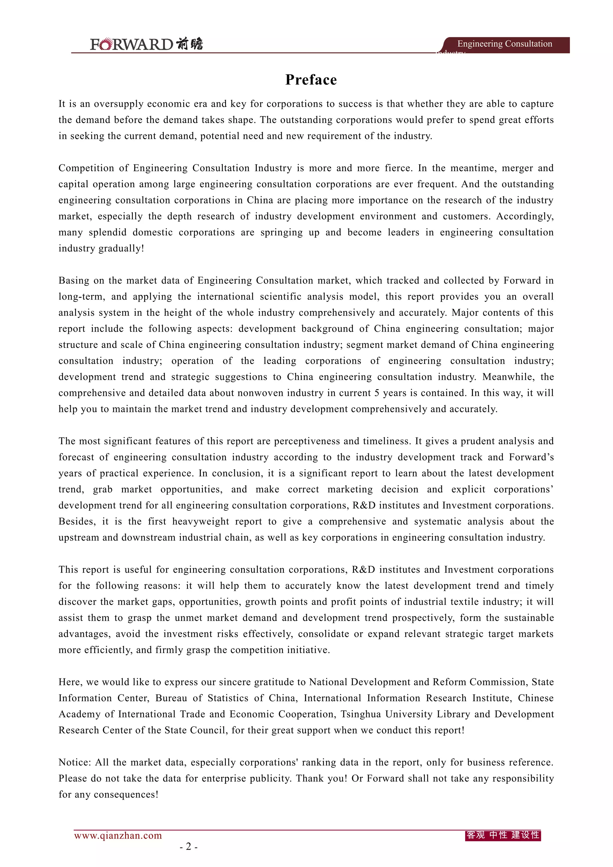 Engineering Consultation
Industry

Preface
It is an oversupply economic era and key for corporations to success is that whether they are able to capture
the demand before the demand takes shape. The outstanding corporations would prefer to spend great efforts
in seeking the current demand, potential need and new requirement of the industry.
Competition of Engineering Consultation Industry is more and more fierce. In the meantime, merger and
capital operation among large engineering consultation corporations are ever frequent. And the outstanding
engineering consultation corporations in China are placing more importance on the research of the industry
market, especially the depth research of industry development environment and customers. Accordingly,
many splendid domestic corporations are springing up and become leaders in engineering consultation
industry gradually!
Basing on the market data of Engineering Consultation market, which tracked and collected by Forward in
long-term, and applying the international scientific analysis model, this report provides you an overall
analysis system in the height of the whole industry comprehensively and accurately. Major contents of this
report include the following aspects: development background of China engineering consultation; major
structure and scale of China engineering consultation industry; segment market demand of China engineering
consultation industry; operation of the leading corporations of engineering consultation industry;
development trend and strategic suggestions to China engineering consultation industry. Meanwhile, the
comprehensive and detailed data about nonwoven industry in current 5 years is contained. In this way, it will
help you to maintain the market trend and industry development comprehensively and accurately.
The most significant features of this report are perceptiveness and timeliness. It gives a prudent analysis and
forecast of engineering consultation industry according to the industry development track and Forward’s
years of practical experience. In conclusion, it is a significant report to learn about the latest development
trend, grab market opportunities, and make correct marketing decision and explicit corporations’
development trend for all engineering consultation corporations, R&D institutes and Investment corporations.
Besides, it is the first heavyweight report to give a comprehensive and systematic analysis about the
upstream and downstream industrial chain, as well as key corporations in engineering consultation industry.
This report is useful for engineering consultation corporations, R&D institutes and Investment corporations
for the following reasons: it will help them to accurately know the latest development trend and timely
discover the market gaps, opportunities, growth points and profit points of industrial textile industry; it will
assist them to grasp the unmet market demand and development trend prospectively, form the sustainable
advantages, avoid the investment risks effectively, consolidate or expand relevant strategic target markets
more efficiently, and firmly grasp the competition initiative.
Here, we would like to express our sincere gratitude to National Development and Reform Commission, State
Information Center, Bureau of Statistics of China, International Information Research Institute, Chinese
Academy of International Trade and Economic Cooperation, Tsinghua University Library and Development
Research Center of the State Council, for their great support when we conduct this report!
Notice: All the market data, especially corporations' ranking data in the report, only for business reference.
Please do not take the data for enterprise publicity. Thank you! Or Forward shall not take any responsibility
for any consequences!

www.qianzhan.com

-2-

客观 中性 建设性

 