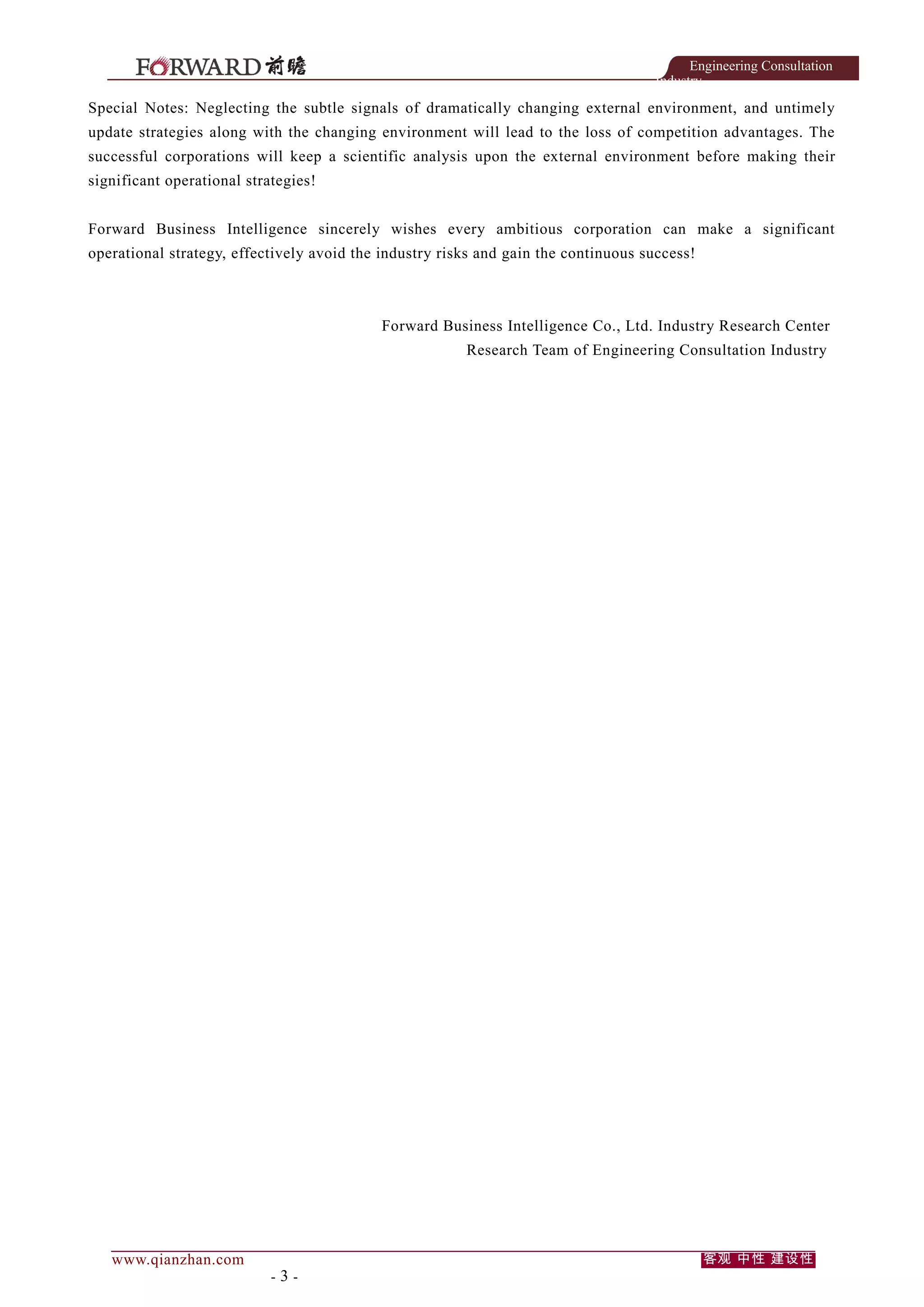 Engineering Consultation
Industry

Special Notes: Neglecting the subtle signals of dramatically changing external environment, and untimely
update strategies along with the changing environment will lead to the loss of competition advantages. The
successful corporations will keep a scientific analysis upon the external environment before making their
significant operational strategies!
Forward Business Intelligence sincerely wishes every ambitious corporation can make a significant
operational strategy, effectively avoid the industry risks and gain the continuous success!

Forward Business Intelligence Co., Ltd. Industry Research Center
Research Team of Engineering Consultation Industry

www.qianzhan.com

-3-

客观 中性 建设性

 