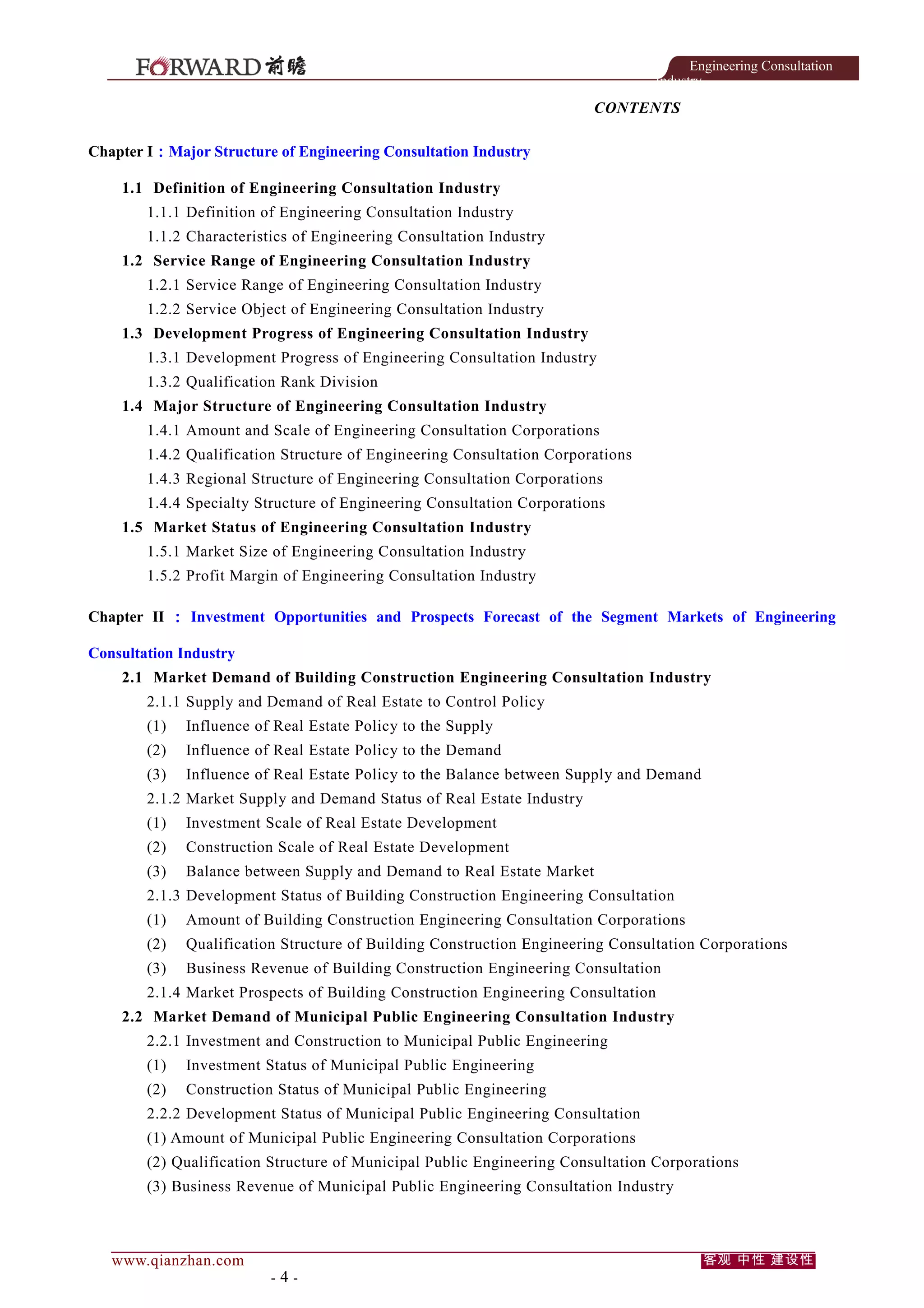 Engineering Consultation
Industry

CONTENTS
Chapter I：Major Structure of Engineering Consultation Industry
1.1 Definition of Engineering Consultation Industry
1.1.1 Definition of Engineering Consultation Industry
1.1.2 Characteristics of Engineering Consultation Industry
1.2 Service Range of Engineering Consultation Industry
1.2.1 Service Range of Engineering Consultation Industry
1.2.2 Service Object of Engineering Consultation Industry
1.3 Development Progress of Engineering Consultation Industry
1.3.1 Development Progress of Engineering Consultation Industry
1.3.2 Qualification Rank Division
1.4 Major Structure of Engineering Consultation Industry
1.4.1 Amount and Scale of Engineering Consultation Corporations
1.4.2 Qualification Structure of Engineering Consultation Corporations
1.4.3 Regional Structure of Engineering Consultation Corporations
1.4.4 Specialty Structure of Engineering Consultation Corporations
1.5 Market Status of Engineering Consultation Industry
1.5.1 Market Size of Engineering Consultation Industry
1.5.2 Profit Margin of Engineering Consultation Industry
Chapter II ： Investment Opportunities and Prospects Forecast of the Segment Markets of Engineering
Consultation Industry
2.1 Market Demand of Building Construction Engineering Consultation Industry
2.1.1 Supply and Demand of Real Estate to Control Policy
(1)

Influence of Real Estate Policy to the Supply

(2)

Influence of Real Estate Policy to the Demand

(3)

Influence of Real Estate Policy to the Balance between Supply and Demand

2.1.2 Market Supply and Demand Status of Real Estate Industry
(1)

Investment Scale of Real Estate Development

(2)

Construction Scale of Real Estate Development

(3)

Balance between Supply and Demand to Real Estate Market

2.1.3 Development Status of Building Construction Engineering Consultation
(1)

Amount of Building Construction Engineering Consultation Corporations

(2)

Qualification Structure of Building Construction Engineering Consultation Corporations

(3)

Business Revenue of Building Construction Engineering Consultation

2.1.4 Market Prospects of Building Construction Engineering Consultation
2.2 Market Demand of Municipal Public Engineering Consultation Industry
2.2.1 Investment and Construction to Municipal Public Engineering
(1)

Investment Status of Municipal Public Engineering

(2)

Construction Status of Municipal Public Engineering

2.2.2 Development Status of Municipal Public Engineering Consultation
(1) Amount of Municipal Public Engineering Consultation Corporations
(2) Qualification Structure of Municipal Public Engineering Consultation Corporations
(3) Business Revenue of Municipal Public Engineering Consultation Industry

www.qianzhan.com

-4-

客观 中性 建设性

 