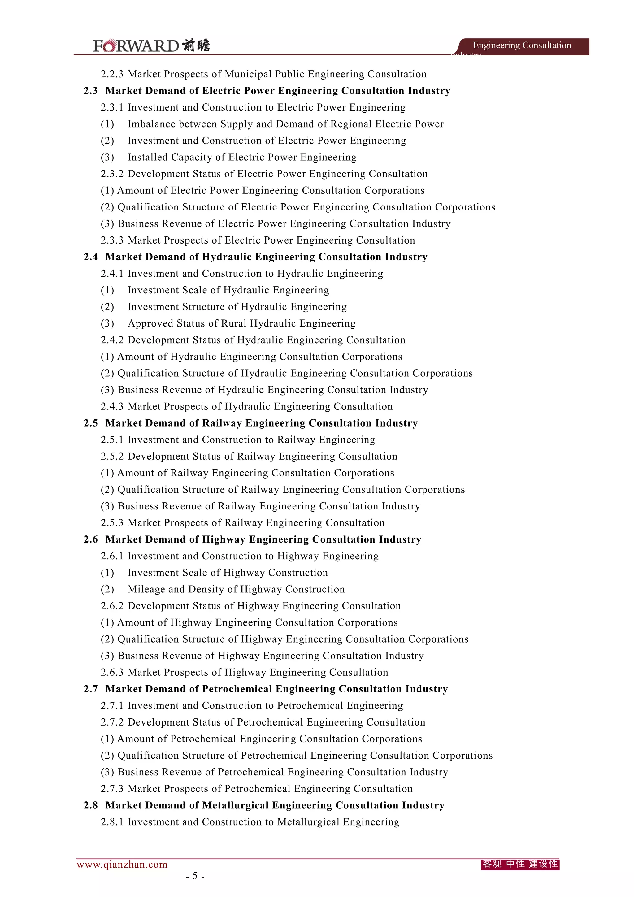 Engineering Consultation
Industry

2.2.3 Market Prospects of Municipal Public Engineering Consultation
2.3 Market Demand of Electric Power Engineering Consultation Industry
2.3.1 Investment and Construction to Electric Power Engineering
(1)

Imbalance between Supply and Demand of Regional Electric Power

(2)

Investment and Construction of Electric Power Engineering

(3)

Installed Capacity of Electric Power Engineering

2.3.2 Development Status of Electric Power Engineering Consultation
(1) Amount of Electric Power Engineering Consultation Corporations
(2) Qualification Structure of Electric Power Engineering Consultation Corporations
(3) Business Revenue of Electric Power Engineering Consultation Industry
2.3.3 Market Prospects of Electric Power Engineering Consultation
2.4 Market Demand of Hydraulic Engineering Consultation Industry
2.4.1 Investment and Construction to Hydraulic Engineering
(1)

Investment Scale of Hydraulic Engineering

(2)

Investment Structure of Hydraulic Engineering

(3)

Approved Status of Rural Hydraulic Engineering

2.4.2 Development Status of Hydraulic Engineering Consultation
(1) Amount of Hydraulic Engineering Consultation Corporations
(2) Qualification Structure of Hydraulic Engineering Consultation Corporations
(3) Business Revenue of Hydraulic Engineering Consultation Industry
2.4.3 Market Prospects of Hydraulic Engineering Consultation
2.5 Market Demand of Railway Engineering Consultation Industry
2.5.1 Investment and Construction to Railway Engineering
2.5.2 Development Status of Railway Engineering Consultation
(1) Amount of Railway Engineering Consultation Corporations
(2) Qualification Structure of Railway Engineering Consultation Corporations
(3) Business Revenue of Railway Engineering Consultation Industry
2.5.3 Market Prospects of Railway Engineering Consultation
2.6 Market Demand of Highway Engineering Consultation Industry
2.6.1 Investment and Construction to Highway Engineering
(1)

Investment Scale of Highway Construction

(2)

Mileage and Density of Highway Construction

2.6.2 Development Status of Highway Engineering Consultation
(1) Amount of Highway Engineering Consultation Corporations
(2) Qualification Structure of Highway Engineering Consultation Corporations
(3) Business Revenue of Highway Engineering Consultation Industry
2.6.3 Market Prospects of Highway Engineering Consultation
2.7 Market Demand of Petrochemical Engineering Consultation Industry
2.7.1 Investment and Construction to Petrochemical Engineering
2.7.2 Development Status of Petrochemical Engineering Consultation
(1) Amount of Petrochemical Engineering Consultation Corporations
(2) Qualification Structure of Petrochemical Engineering Consultation Corporations
(3) Business Revenue of Petrochemical Engineering Consultation Industry
2.7.3 Market Prospects of Petrochemical Engineering Consultation
2.8 Market Demand of Metallurgical Engineering Consultation Industry
2.8.1 Investment and Construction to Metallurgical Engineering

www.qianzhan.com

-5-

客观 中性 建设性

 