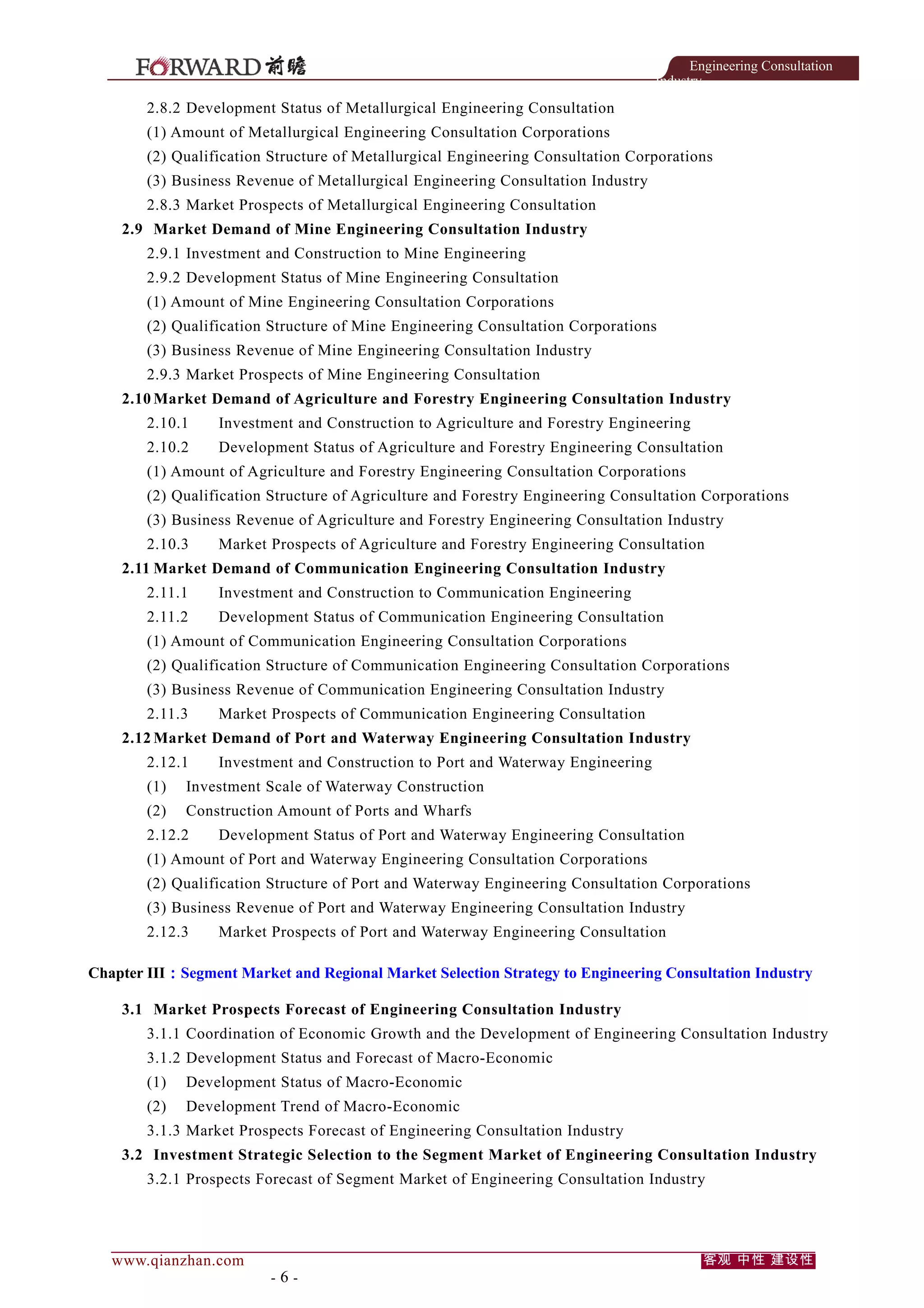 Engineering Consultation
Industry

2.8.2 Development Status of Metallurgical Engineering Consultation
(1) Amount of Metallurgical Engineering Consultation Corporations
(2) Qualification Structure of Metallurgical Engineering Consultation Corporations
(3) Business Revenue of Metallurgical Engineering Consultation Industry
2.8.3 Market Prospects of Metallurgical Engineering Consultation
2.9 Market Demand of Mine Engineering Consultation Industry
2.9.1 Investment and Construction to Mine Engineering
2.9.2 Development Status of Mine Engineering Consultation
(1) Amount of Mine Engineering Consultation Corporations
(2) Qualification Structure of Mine Engineering Consultation Corporations
(3) Business Revenue of Mine Engineering Consultation Industry
2.9.3 Market Prospects of Mine Engineering Consultation
2.10 Market Demand of Agriculture and Forestry Engineering Consultation Industry
2.10.1

Investment and Construction to Agriculture and Forestry Engineering

2.10.2

Development Status of Agriculture and Forestry Engineering Consultation

(1) Amount of Agriculture and Forestry Engineering Consultation Corporations
(2) Qualification Structure of Agriculture and Forestry Engineering Consultation Corporations
(3) Business Revenue of Agriculture and Forestry Engineering Consultation Industry
2.10.3

Market Prospects of Agriculture and Forestry Engineering Consultation

2.11 Market Demand of Communication Engineering Consultation Industry
2.11.1

Investment and Construction to Communication Engineering

2.11.2

Development Status of Communication Engineering Consultation

(1) Amount of Communication Engineering Consultation Corporations
(2) Qualification Structure of Communication Engineering Consultation Corporations
(3) Business Revenue of Communication Engineering Consultation Industry
2.11.3

Market Prospects of Communication Engineering Consultation

2.12 Market Demand of Port and Waterway Engineering Consultation Industry
2.12.1

Investment and Construction to Port and Waterway Engineering

(1)

Investment Scale of Waterway Construction

(2)

Construction Amount of Ports and Wharfs

2.12.2

Development Status of Port and Waterway Engineering Consultation

(1) Amount of Port and Waterway Engineering Consultation Corporations
(2) Qualification Structure of Port and Waterway Engineering Consultation Corporations
(3) Business Revenue of Port and Waterway Engineering Consultation Industry
2.12.3

Market Prospects of Port and Waterway Engineering Consultation

Chapter III：Segment Market and Regional Market Selection Strategy to Engineering Consultation Industry
3.1 Market Prospects Forecast of Engineering Consultation Industry
3.1.1 Coordination of Economic Growth and the Development of Engineering Consultation Industry
3.1.2 Development Status and Forecast of Macro-Economic
(1)

Development Status of Macro-Economic

(2)

Development Trend of Macro-Economic

3.1.3 Market Prospects Forecast of Engineering Consultation Industry
3.2 Investment Strategic Selection to the Segment Market of Engineering Consultation Industry
3.2.1 Prospects Forecast of Segment Market of Engineering Consultation Industry

www.qianzhan.com

-6-

客观 中性 建设性

 