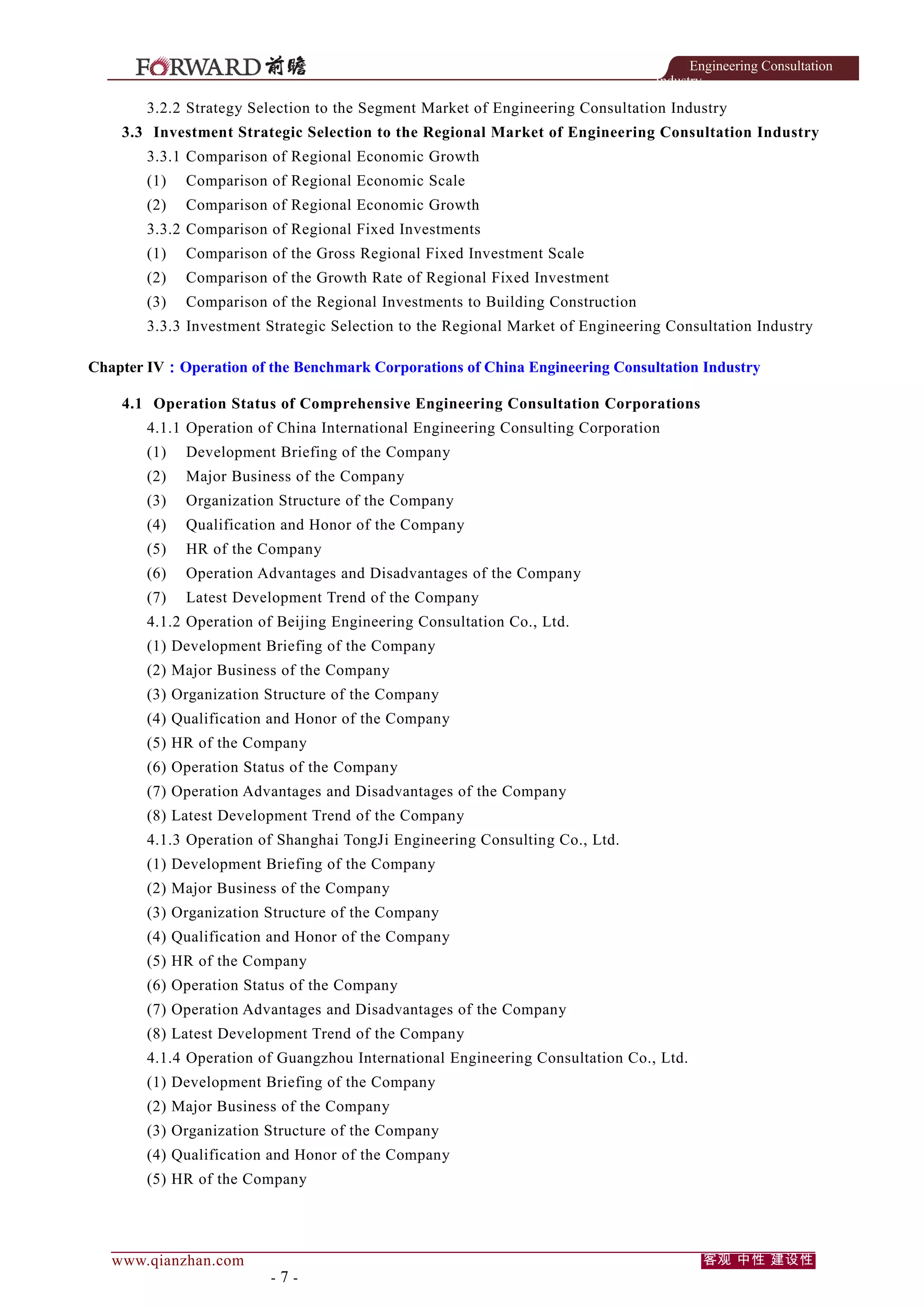 Engineering Consultation
Industry

3.2.2 Strategy Selection to the Segment Market of Engineering Consultation Industry
3.3 Investment Strategic Selection to the Regional Market of Engineering Consultation Industry
3.3.1 Comparison of Regional Economic Growth
(1)

Comparison of Regional Economic Scale

(2)

Comparison of Regional Economic Growth

3.3.2 Comparison of Regional Fixed Investments
(1)

Comparison of the Gross Regional Fixed Investment Scale

(2)

Comparison of the Growth Rate of Regional Fixed Investment

(3)

Comparison of the Regional Investments to Building Construction

3.3.3 Investment Strategic Selection to the Regional Market of Engineering Consultation Industry
Chapter IV：Operation of the Benchmark Corporations of China Engineering Consultation Industry
4.1 Operation Status of Comprehensive Engineering Consultation Corporations
4.1.1 Operation of China International Engineering Consulting Corporation
(1)

Development Briefing of the Company

(2)

Major Business of the Company

(3)

Organization Structure of the Company

(4)

Qualification and Honor of the Company

(5)

HR of the Company

(6)

Operation Advantages and Disadvantages of the Company

(7)

Latest Development Trend of the Company

4.1.2 Operation of Beijing Engineering Consultation Co., Ltd.
(1) Development Briefing of the Company
(2) Major Business of the Company
(3) Organization Structure of the Company
(4) Qualification and Honor of the Company
(5) HR of the Company
(6) Operation Status of the Company
(7) Operation Advantages and Disadvantages of the Company
(8) Latest Development Trend of the Company
4.1.3 Operation of Shanghai TongJi Engineering Consulting Co., Ltd.
(1) Development Briefing of the Company
(2) Major Business of the Company
(3) Organization Structure of the Company
(4) Qualification and Honor of the Company
(5) HR of the Company
(6) Operation Status of the Company
(7) Operation Advantages and Disadvantages of the Company
(8) Latest Development Trend of the Company
4.1.4 Operation of Guangzhou International Engineering Consultation Co., Ltd.
(1) Development Briefing of the Company
(2) Major Business of the Company
(3) Organization Structure of the Company
(4) Qualification and Honor of the Company
(5) HR of the Company

www.qianzhan.com

-7-

客观 中性 建设性

 