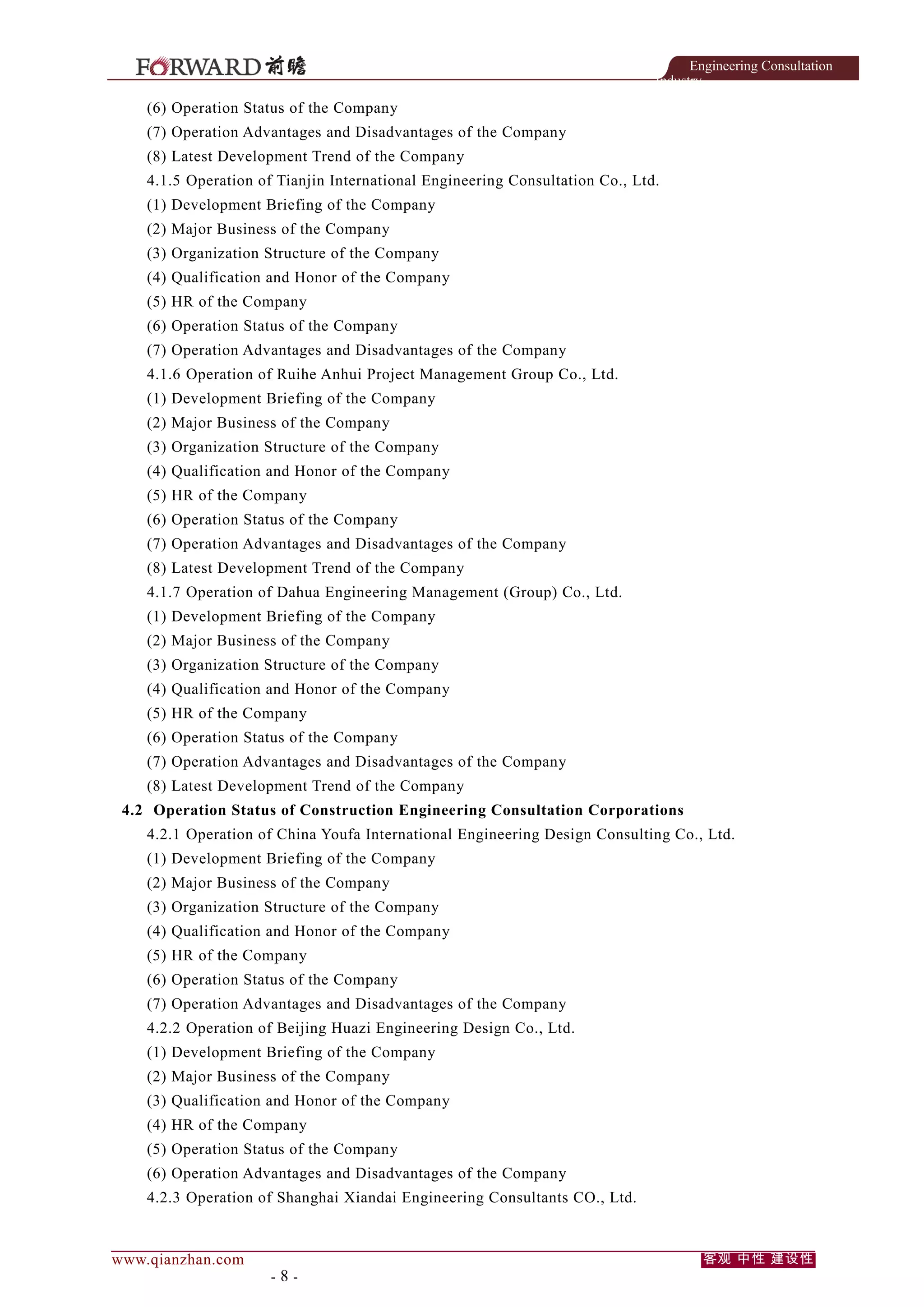 Engineering Consultation
Industry

(6) Operation Status of the Company
(7) Operation Advantages and Disadvantages of the Company
(8) Latest Development Trend of the Company
4.1.5 Operation of Tianjin International Engineering Consultation Co., Ltd.
(1) Development Briefing of the Company
(2) Major Business of the Company
(3) Organization Structure of the Company
(4) Qualification and Honor of the Company
(5) HR of the Company
(6) Operation Status of the Company
(7) Operation Advantages and Disadvantages of the Company
4.1.6 Operation of Ruihe Anhui Project Management Group Co., Ltd.
(1) Development Briefing of the Company
(2) Major Business of the Company
(3) Organization Structure of the Company
(4) Qualification and Honor of the Company
(5) HR of the Company
(6) Operation Status of the Company
(7) Operation Advantages and Disadvantages of the Company
(8) Latest Development Trend of the Company
4.1.7 Operation of Dahua Engineering Management (Group) Co., Ltd.
(1) Development Briefing of the Company
(2) Major Business of the Company
(3) Organization Structure of the Company
(4) Qualification and Honor of the Company
(5) HR of the Company
(6) Operation Status of the Company
(7) Operation Advantages and Disadvantages of the Company
(8) Latest Development Trend of the Company
4.2 Operation Status of Construction Engineering Consultation Corporations
4.2.1 Operation of China Youfa International Engineering Design Consulting Co., Ltd.
(1) Development Briefing of the Company
(2) Major Business of the Company
(3) Organization Structure of the Company
(4) Qualification and Honor of the Company
(5) HR of the Company
(6) Operation Status of the Company
(7) Operation Advantages and Disadvantages of the Company
4.2.2 Operation of Beijing Huazi Engineering Design Co., Ltd.
(1) Development Briefing of the Company
(2) Major Business of the Company
(3) Qualification and Honor of the Company
(4) HR of the Company
(5) Operation Status of the Company
(6) Operation Advantages and Disadvantages of the Company
4.2.3 Operation of Shanghai Xiandai Engineering Consultants CO., Ltd.

www.qianzhan.com

-8-

客观 中性 建设性

 