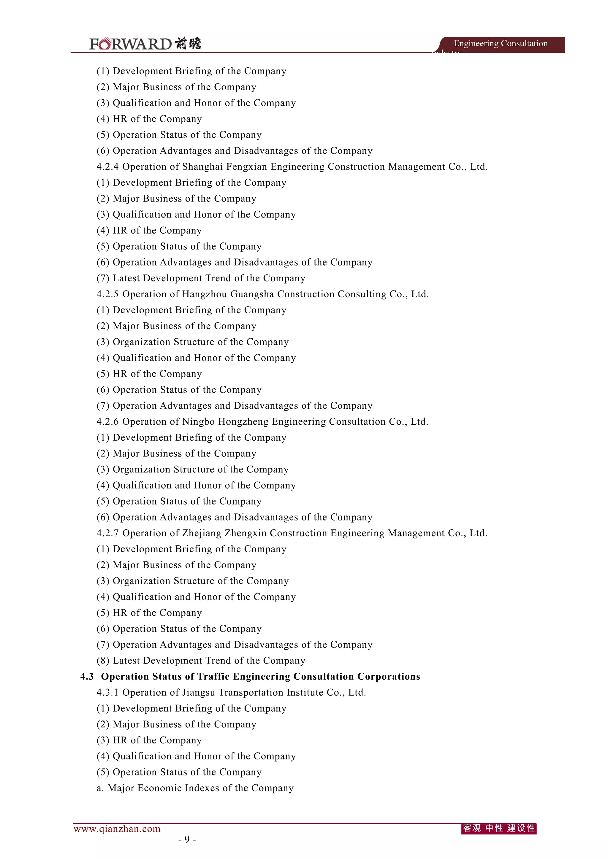 Engineering Consultation
Industry

(1) Development Briefing of the Company
(2) Major Business of the Company
(3) Qualification and Honor of the Company
(4) HR of the Company
(5) Operation Status of the Company
(6) Operation Advantages and Disadvantages of the Company
4.2.4 Operation of Shanghai Fengxian Engineering Construction Management Co., Ltd.
(1) Development Briefing of the Company
(2) Major Business of the Company
(3) Qualification and Honor of the Company
(4) HR of the Company
(5) Operation Status of the Company
(6) Operation Advantages and Disadvantages of the Company
(7) Latest Development Trend of the Company
4.2.5 Operation of Hangzhou Guangsha Construction Consulting Co., Ltd.
(1) Development Briefing of the Company
(2) Major Business of the Company
(3) Organization Structure of the Company
(4) Qualification and Honor of the Company
(5) HR of the Company
(6) Operation Status of the Company
(7) Operation Advantages and Disadvantages of the Company
4.2.6 Operation of Ningbo Hongzheng Engineering Consultation Co., Ltd.
(1) Development Briefing of the Company
(2) Major Business of the Company
(3) Organization Structure of the Company
(4) Qualification and Honor of the Company
(5) Operation Status of the Company
(6) Operation Advantages and Disadvantages of the Company
4.2.7 Operation of Zhejiang Zhengxin Construction Engineering Management Co., Ltd.
(1) Development Briefing of the Company
(2) Major Business of the Company
(3) Organization Structure of the Company
(4) Qualification and Honor of the Company
(5) HR of the Company
(6) Operation Status of the Company
(7) Operation Advantages and Disadvantages of the Company
(8) Latest Development Trend of the Company
4.3 Operation Status of Traffic Engineering Consultation Corporations
4.3.1 Operation of Jiangsu Transportation Institute Co., Ltd.
(1) Development Briefing of the Company
(2) Major Business of the Company
(3) HR of the Company
(4) Qualification and Honor of the Company
(5) Operation Status of the Company
a. Major Economic Indexes of the Company

www.qianzhan.com

-9-

客观 中性 建设性

 