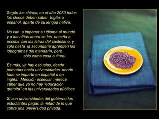 Según los chinos, en el año 2030 todos los chinos deben saber  Inglés o español, aparte de su lengua nativa.  No van  a imponer su idioma al mundo y a los niños ahora se les  enseña a escribir con las letras del castellano, y solo hasta  la secundaria aprenden los ideogramas del mandarín, pero  sólo como cosa cultural.  Es más, ya hay escuelas, desde primarias hasta universidades, donde todo se imparte en español o en inglés.  Mención especial  merece saber que ya no hay “educación gratuita” en las universidades públicas. Si son universidades del gobierno los estudiantes pagan la mitad de lo que cobra una universidad privada. 