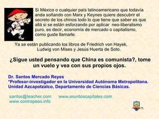 Si México o cualquier país latinoamericano que todavía  anda soñando con Marx y Keynes quiere descubrir el  secreto de los chinos todo lo que tiene que saber es que  allá si se están esforzando por aplicar  neo-liberalismo  puro, es decir, economía de mercado o capitalismo,  como guste llamarle.  Ya se están publicando los libros de Friedrich von Hayek,  Ludwig von Mises y Jesús Huerta de Soto.   ¿Sigue usted pensando que China es comunista?, tome un vuelo y vea con sus propios ojos.  Dr. Santos Mercado Reyes *Profesor-investigador en la Universidad Autónoma Metropolitana. Unidad Azcapotzalco, Departamento de Ciencias Básicas.  [email_address]      www.asuntoscapitales.com   www.contrapeso.info       