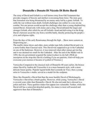 Donatello s Donato Di Niccolo Di Betto Bardi
The story of David and Goliath is a well known story from Old Testament that
provides imagery of bravery and intellect overcoming brute force. The story goes
that Jerusalem was being threatened by an enemy army led by a giant, Goliath. To
settle the war without mass death, Goliath challenges one soldier to a one on one
combat. Not one person would accept this challenge other than a young shepherd boy
named David. Armed only with stones and a sling, David defeated the larger and
stronger Goliath, after which he cut off Goliath s head and delivering it to the King.
David s heroism saved the city from a terrible battle, thereby protecting the people s
civic and religious rights.
From the days of the early Renaissance through the high ... Show more content on
Helpwriting.net ...
The marble statue shows and older, more solider type fully clothed David and is in
a more Gothic than Classical style. This David was supposed to go in the Cathedral
on one of the buttresses. However, it was removed when other statues got too big
and it was deemed too small for the Cathedral . After the end of the Medici rule in
1494, the city government acquired the statue to place in city hall. [With an
inscription on the strap this David is holding if you are patriotic, God will help you
overcome your enemies it became of symbol of Florence.]
Verrocchio Compared to the classical style of Donatello 40 years earlier, the bronze
statue David by Andrea del Verrocchio is in a more humanist style, with a more
delicate linear quality. Popular legend holds that Leonardo da Vinci, then a young
artist in Verrocchio s studio, served as a model for the sculpture.
More like Donatello s David that than the more humble David of Michelangelo,
Verrocchio s David has a brash quality. However, while young, Verrocchio s David
is several years older than Donatello s David. He also not nude but is dressed in a
jerkin and skirt. These qualities makes him appear less vulnerable. Further, while this
David still has a somewhat detached quality, his stance is more self assured and
aggressive than that of Donatello s
 