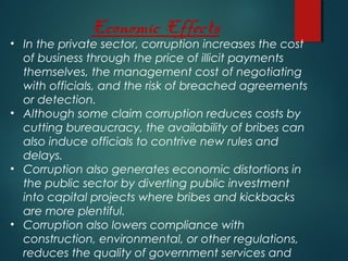 Economic Effects
• In the private sector, corruption increases the cost
of business through the price of illicit payments
themselves, the management cost of negotiating
with officials, and the risk of breached agreements
or detection.
• Although some claim corruption reduces costs by
cutting bureaucracy, the availability of bribes can
also induce officials to contrive new rules and
delays.
• Corruption also generates economic distortions in
the public sector by diverting public investment
into capital projects where bribes and kickbacks
are more plentiful.
• Corruption also lowers compliance with
construction, environmental, or other regulations,
reduces the quality of government services and
 