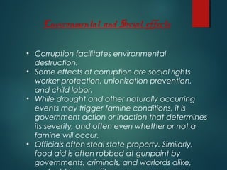 Environmental and Social effects
• Corruption facilitates environmental
destruction.
• Some effects of corruption are social rights
worker protection, unionization prevention,
and child labor.
• While drought and other naturally occurring
events may trigger famine conditions, it is
government action or inaction that determines
its severity, and often even whether or not a
famine will occur.
• Officials often steal state property. Similarly,
food aid is often robbed at gunpoint by
governments, criminals, and warlords alike,
 