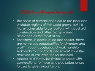 • The scale of humanitarian aid to the poor and
unstable regions of the world grows, but it is
highly vulnerable to corruption, with food aid,
construction and other highly valued
assistance as the most at risk.
• Elsewhere, in construction and shelter, there
are numerous opportunities for diversion and
profit through substandard workmanship,
kickbacks for contracts and favoritism in the
provision of valuable shelter material.
• Access to aid may be limited to those with
connections, to those who pay bribes or are
forced to give sexual favors.
Effects on Humanitarian aid
 
