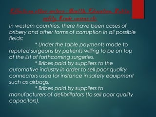 Effects on other sectors : Health, Education, Public
safety, Trade unions etc.
In western countries, there have been cases of
bribery and other forms of corruption in all possible
fields:
* Under the table payments made to
reputed surgeons by patients willing to be on top
of the list of forthcoming surgeries.
* Bribes paid by suppliers to the
automotive industry in order to sell poor quality
connectors used for instance in safety equipment
such as airbags.
* Bribes paid by suppliers to
manufacturers of defibrillators (to sell poor quality
capacitors).
 