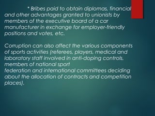 * Bribes paid to obtain diplomas, financial
and other advantages granted to unionists by
members of the executive board of a car
manufacturer in exchange for employer-friendly
positions and votes, etc.
Corruption can also affect the various components
of sports activities (referees, players, medical and
laboratory staff involved in anti-doping controls,
members of national sport
federation and international committees deciding
about the allocation of contracts and competition
places).
 