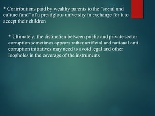 * Contributions paid by wealthy parents to the "social and
culture fund" of a prestigious university in exchange for it to
accept their children.
* Ultimately, the distinction between public and private sector
corruption sometimes appears rather artificial and national anti-
corruption initiatives may need to avoid legal and other
loopholes in the coverage of the instruments
 