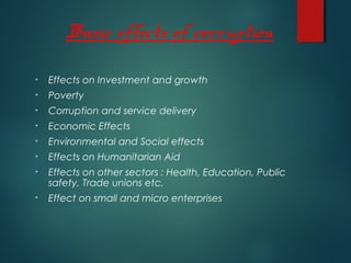 Basic effects of corruption
• Effects on Investment and growth
• Poverty
• Corruption and service delivery
• Economic Effects
• Environmental and Social effects
• Effects on Humanitarian Aid
• Effects on other sectors : Health, Education, Public
safety, Trade unions etc.
• Effect on small and micro enterprises
 
