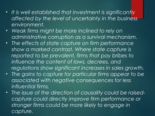 • It is well established that investment is significantly
affected by the level of uncertainty in the business
environment.
• Weak firms might be more inclined to rely on
administrative corruption as a survival mechanism.
• The effects of state capture on firm performance
show a marked contrast. Where state capture is
reported to be prevalent, firms that pay bribes to
influence the content of laws, decrees, and
regulations show significant increases in sales growth.
• The gains to capture for particular firms appear to be
associated with negative consequences for less
influential firms.
• The issue of the direction of causality could be raised-
capture could directly improve firm performance or
stronger firms could be more likely to engage in
capture.
 