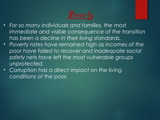Poverty
• For so many individuals and families, the most
immediate and visible consequence of the transition
has been a decline in their living standards.
• Poverty rates have remained high as incomes of the
poor have failed to recover and inadequate social
safety nets have left the most vulnerable groups
unprotected.
• Corruption has a direct impact on the living
conditions of the poor.
 