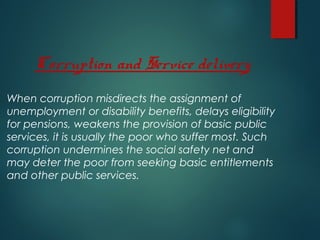When corruption misdirects the assignment of
unemployment or disability benefits, delays eligibility
for pensions, weakens the provision of basic public
services, it is usually the poor who suffer most. Such
corruption undermines the social safety net and
may deter the poor from seeking basic entitlements
and other public services.
Corruption and Service delivery
 