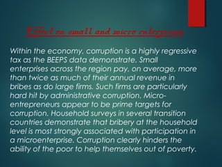Effect on small and micro enterprises
Within the economy, corruption is a highly regressive
tax as the BEEPS data demonstrate. Small
enterprises across the region pay, on average, more
than twice as much of their annual revenue in
bribes as do large firms. Such firms are particularly
hard hit by administrative corruption. Micro-
entrepreneurs appear to be prime targets for
corruption. Household surveys in several transition
countries demonstrate that bribery at the household
level is most strongly associated with participation in
a microenterprise. Corruption clearly hinders the
ability of the poor to help themselves out of poverty.
 