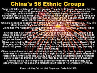 China's 56 Ethnic Groups   China officially registers 56 ethnic groups. The ethnic Chinese, known as the Han Chinese, compose 92 percent of the population. Han Chinese speak seven languages, with Mandarin or Putonghua - which means &quot;common speech&quot; -- being the official and most-used. Cantonese, which is spoken in Hong Kong and in China's other southern provinces, is the second most popular. Most of the 55 other ethnic groups use their own languages. China's minorities account for a small 8 percent of the entire population. They live along the country's borders and some of them live on both sides. China has five Autonomous Regions for its minorities: Guangxi, Xinjiang, Tibet, Inner Mongolia and Ningxia. Chinese has high numbers of Chinese troops stationed in Tibet, Xinjiang and along the border provinces. The Western powers have attempted many times to separate these areas from China ever since early 19th Century. The independent groups are based in USA and supported mainly by the American political parties. China was ruled by Han most of the time in the past except in Yuen Dynasty that Mongols ruled for less than 100 years and in Qing Dynasty, Manchuria ruled for almost 300 years. China's boundary today was solidified in early Qing Dynasty in early 17th Century.  China is a multi-culture and multi-disciplined society for a few thousand years. All minorities in China today have the equal right as Han Chinese. Since minorities reside in the remote area and usually poor, Chinese government has preference policy to provide training for the minorities to progress, govern and manage.  Chinese would like to enjoy the peaceful environment and definitely can accommodate all religions and nationalities if there is no foreign interference.  Powerpoint by Oei Hui Kiat, Singapore, Early July 2009. 