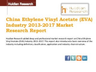 Huidian Research

China Ethylene Vinyl Acetate (EVA)
Industry 2013-2017 Market
Research Report
Huidian Research added deep and professional market research report on China Ethylene
Vinyl Acetate (EVA) Industry 2013-2017. This report also introduced a basic overview of the
industry including definition, classification, application and industry chain structure.

 