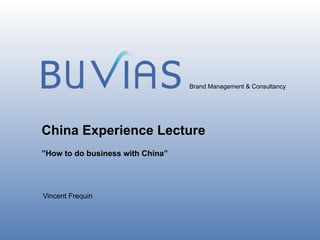 Brand Management & Consultancy




China Experience Lecture
”How to do business with China”




Vincent Frequin



                                                        CONFIDENTIAL
                                                               January 2013
 