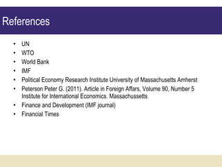 UN WTO World Bank IMF Political Economy Research Institute University of Massachusetts Amherst Peterson   Peter G.  ( 2011 ).  Article in Foreign Affars, Volume 90, Number 5   Institute for International Economics. Massachussetts Finance and Development (IMF journal) Financial Times References 