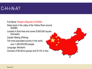 C-H-I-N-A?  Full Name:  People’s Republic of CHINA Dates back in the valley of the Yellow River around 2500BC Located in East Asia and covers 9,600,000 square kilometers Capital: Beijing (Peking)  The most populated country in the world, over 1,300,000,000 people Language: Mandarin  Consists of 56 ethnic groups and 91.5% is Han.  Source: UN 