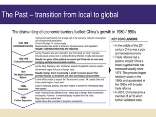 The Past – transition from local to global  Tight government control over a large part of the economy, reduced consumption and increased industrialization  Control of budget  &  money supply  Suppressed private sector of small and big businesses / Anti Capitalism Results: extremely limited food and resources The dismantling of economic barriers fuelled China’s growth in 1980-1990s In the middle of the 20 th  century China was a poor and isolated economy Trade reforms had a positive impact: China’s share in global trade has increased steadily since 1979. This process began relatively slowly in the 1980s and accelerated in the 1990s with broader trade reforms In 2001, China became a member of WTO which further facilitated trade KEY CONCLUSIONS Led by President Mao who claimed to “put China back on track”, beat and tortured people whose rank or political thinking offended, mostly well-educated Results: ten years of the political movement put China into an even more horrifying social and economical condition Led by Deng Xiaopeng, who  introduced aspects of capitalist economy system Government begins to focus on foreign trade. Results: foreign direct investments in small “economic zones” that provided favored tax treatment and other advantages were permitted  Further efforts made to expand the “the economic zones”: 14 coastal cities and three coastal regions “open area”  Laws on contracts, patents, and other matters of concern to international trade were passed  Asian Financial Crisis affected China:  sharp drop of foreign direct investments and exports. However,  it remained largely insulated from the crisis: large reserves in central bank  capital inflows that consisted of long-term investments 1949- 1978 Centralized Economy 1966-1976 “ Cultural Revolution” 1979 The Major Economic Reform  1980s Expansion 1990s Further Expansion  