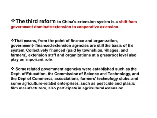 The third reform to China's extension system is a shift from
government dominate extension to cooperative extension.
That means, from the point of finance and organization,
government- financed extension agencies are still the basis of the
system. Collectively financed (paid by townships, villages, and
farmers), extension staff and organizations at a grassroot level also
play an important role.
 Some related government agencies were established such as the
Dept. of Education, the Commission of Science and Technology, and
the Dept of Commerce, associations, farmers' technology clubs, and
some agriculture-related enterprises, such as pesticide and plastic
film manufacturers, also participate in agricultural extension.
 