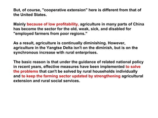 But, of course, "cooperative extension" here is different from that of
the United States.
Mainly because of low profitability, agriculture in many parts of China
has become the sector for the old, weak, sick, and disabled for
"employed farmers from poor regions."
As a result, agriculture is continually diminishing. However,
agriculture in the Yangtse Delta isn't on the diminish, but is on the
synchronous increase with rural enterprises.
The basic reason is that under the guidance of related national policy
in recent years, effective measures have been implemented to solve
the problems that can't be solved by rural households individually
and to keep the farming sector updated by strengthening agricultural
extension and rural social services.
 