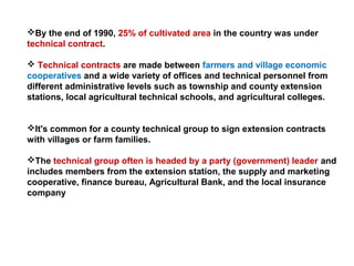 By the end of 1990, 25% of cultivated area in the country was under
technical contract.
 Technical contracts are made between farmers and village economic
cooperatives and a wide variety of offices and technical personnel from
different administrative levels such as township and county extension
stations, local agricultural technical schools, and agricultural colleges.
It's common for a county technical group to sign extension contracts
with villages or farm families.
The technical group often is headed by a party (government) leader and
includes members from the extension station, the supply and marketing
cooperative, finance bureau, Agricultural Bank, and the local insurance
company
 