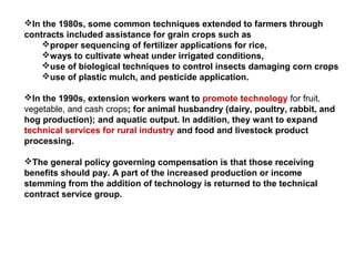In the 1980s, some common techniques extended to farmers through
contracts included assistance for grain crops such as
proper sequencing of fertilizer applications for rice,
ways to cultivate wheat under irrigated conditions,
use of biological techniques to control insects damaging corn crops
use of plastic mulch, and pesticide application.
In the 1990s, extension workers want to promote technology for fruit,
vegetable, and cash crops; for animal husbandry (dairy, poultry, rabbit, and
hog production); and aquatic output. In addition, they want to expand
technical services for rural industry and food and livestock product
processing.
The general policy governing compensation is that those receiving
benefits should pay. A part of the increased production or income
stemming from the addition of technology is returned to the technical
contract service group.
 