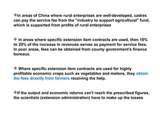 In areas of China where rural enterprises are well-developed, cadres
can pay the service fee from the "industry to support agricultural" fund,
which is supported from profits of rural enterprises
 In areas where specific extension item contracts are used, then 10%
to 20% of the increase in revenues serves as payment for service fees.
In poor areas, fees can be obtained from county government's finance
bureaus.
 Where specific extension item contracts are used for highly
profitable economic crops such as vegetables and melons, they obtain
the fees directly from farmers receiving the help.
If the output and economic returns can't reach the prescribed figures,
the scientists (extension administration) have to make up the losses
 