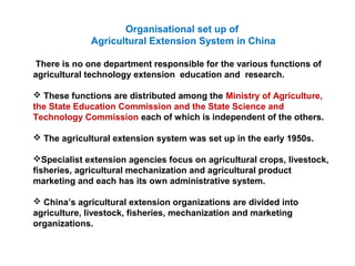 Organisational set up of
Agricultural Extension System in China
There is no one department responsible for the various functions of
agricultural technology extension education and research.
 These functions are distributed among the Ministry of Agriculture,
the State Education Commission and the State Science and
Technology Commission each of which is independent of the others.
 The agricultural extension system was set up in the early 1950s.
Specialist extension agencies focus on agricultural crops, livestock,
fisheries, agricultural mechanization and agricultural product
marketing and each has its own administrative system.
 China’s agricultural extension organizations are divided into
agriculture, livestock, fisheries, mechanization and marketing
organizations.
 