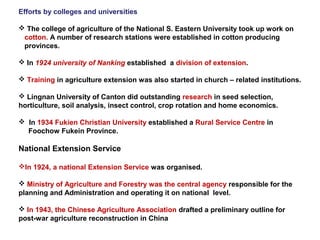 Efforts by colleges and universities
 The college of agriculture of the National S. Eastern University took up work on
cotton. A number of research stations were established in cotton producing
provinces.
 In 1924 university of Nanking established a division of extension.
 Training in agriculture extension was also started in church – related institutions.
 Lingnan University of Canton did outstanding research in seed selection,
horticulture, soil analysis, insect control, crop rotation and home economics.
 In 1934 Fukien Christian University established a Rural Service Centre in
Foochow Fukein Province.
National Extension Service
In 1924, a national Extension Service was organised.
 Ministry of Agriculture and Forestry was the central agency responsible for the
planning and Administration and operating it on national level.
 In 1943, the Chinese Agriculture Association drafted a preliminary outline for
post-war agriculture reconstruction in China
 