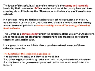 The focus of the agricultural extension network is the county and township
levels. By 1994 there were 1842 extension stations at the county level and thus
covering about 75%of counties. These serve as the backbone of the extension
network.
In September 1995 the National Agricultural Technology Extension Station,
National Pest Control Station, National Seed Station and National Soil Fertility
Station were merged to form the National Agricultural Technology Extension
Service Centre.
This Centre is a service agency under the authority of the Ministry of Agriculture
and is responsible for organizing, implementing and managing agricultural
extension work nation wide.
Local government at each level also supervises extension work of these
extension agencies.
The function of the extension agencies is:
 to extend technology and provide services and
 to provide guidance through education and through the extension channels
 to implement the government plans and realize economic benefits for the
farmers.
 