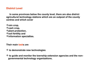 District Level
In some provinces below the county level, there are also district
agricultural technology stations which are an outpost of the county
centres and which cover
rain crop,
cash crop,
plant protection,
soil fertility and
information specialties.
Their main tasks are
 to demonstrate new technologies
 to guide and monitor the township extension agencies and the non-
governmental technology organizations.
 
