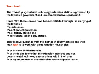 Town Level
The township agricultural technology extension station is governed by
the township government and is a comprehensive service unit.
Since 1987 these centres have been constituted through the merging of
the township
seed station,
plant protection station,
soil fertility station and
 agricultural technology station.
They receive guidance from the district or county centres and their
main task is to work with demonstration households
 to perform demonstrations
 to guide and to monitor the extension agencies and non-
governmental technology associations within their area
 to report production and extension data to superior levels.
 