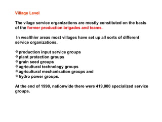 Village Level
The vilage service organizations are mostly constituted on the basis
of the former production brigades and teams.
In wealthier areas most villages have set up all sorts of different
service organizations.
production input service groups
plant protection groups
grain seed groups
agricultural technology groups
agricultural mechanisation groups and
hydro power groups.
At the end of 1990, nationwide there were 419,000 specialized service
groups.
 