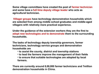 Some village committees have created the post of farmer technician
and some have a full time deputy village leader who acts as
agricultural technician.
Villager groups have technology demonstration households which
are selected from among middle school graduates and middle-aged
villagers with relatively more practical experience.
Under the guidance of the extension workers they are the first to
adopt new technologies and to demonstrate them to the surrounding
households.
The tasks of technology deputy township governors, farmer
technicians, technology service groups and demonstration
households are
• to assist the county, district and township stations
• to lead the farmers improve the management of their fields
• to ensure that suitable technologies are adopted by local
farmers.
There are currently around 8,00,000 farmer technicians and 7million
demonstration households in China.
 