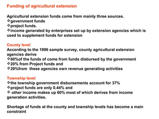 Funding of agricultural extension
Agricultural extension funds come from mainly three sources.
government funds
project funds.
income generated by enterprises set up by extension agencies which is
used to supplement funds for extension
County level
According to the 1996 sample survey, county agricultural extension
agencies derive
60%of the funds of come from funds disbursed by the government
20% from Project funds and
20%from these agencies own revenue generating activities
Township level
the township government disbursements account for 37%
project funds are only 0.44% and
 other income makes up 60% most of which derives from income
generation activities.
Shortage of funds at the county and township levels has become a main
constraint
 