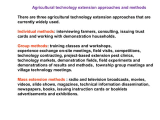Agricultural technology extension approaches and methods
There are three agricultural technology extension approaches that are
currently widely used.
Individual methods: interviewing farmers, consulting, issuing trust
cards and working with demonstration households.
Group methods: training classes and workshops,
experience exchange on-site meetings, field visits, competitions,
technology contracting, project-based extension pest clinics,
technology markets, demonstration fields, field experiments and
demonstrations of results and methods, township group meetings and
village technology meetings.
Mass extension methods : radio and television broadcasts, movies,
videos, slide shows, magazines, technical information dissemination,
newspapers, books, issuing instruction cards or booklets
advertisements and exhibitions.
 
