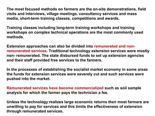 The most focused methods on farmers are the on-site demonstrations, field
visits and interviews, village meetings, consultancy services and mass
media, short-term training classes, competitions and awards.
Training classes including long-term training workshops and training
workshops on complex technical operations are the most commonly used
methods.
Extension approaches can also be divided into remunerated and non-
remunerated services. Traditional technology extension services were mostly
non- remunerated. The state disbursed funds to set up extension agencies
and their staff provided free services to the farmers.
In the processes of establishing the socialist market economy in some areas
the funds for extension services were severely cut and such services were
pushed into the market.
Remunerated services have become commercialized such as soil sample
analysis for which the farmer pays the technician a fee.
Unless the technology realizes large economic returns then most farmers are
unwilling to pay for services and this limits the effectiveness of extension
through remunerated services.
 