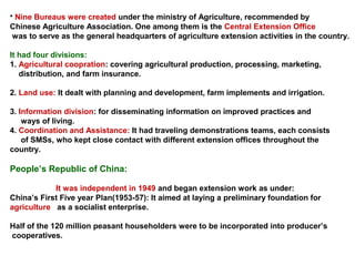 • Nine Bureaus were created under the ministry of Agriculture, recommended by
Chinese Agriculture Association. One among them is the Central Extension Office
was to serve as the general headquarters of agriculture extension activities in the country.
It had four divisions:
1. Agricultural coopration: covering agricultural production, processing, marketing,
distribution, and farm insurance.
2. Land use: It dealt with planning and development, farm implements and irrigation.
3. Information division: for disseminating information on improved practices and
ways of living.
4. Coordination and Assistance: It had traveling demonstrations teams, each consists
of SMSs, who kept close contact with different extension offices throughout the
country.
People’s Republic of China:
It was independent in 1949 and began extension work as under:
China’s First Five year Plan(1953-57): It aimed at laying a preliminary foundation for
agriculture as a socialist enterprise.
Half of the 120 million peasant householders were to be incorporated into producer’s
cooperatives.
 