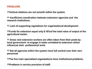 PROBLEMS
Vertical relations are not smooth within the system
 Insufficient coordination between extension agencies and the
research institutions.
 Lack of supporting regulations for organizational development
Funds for extension equal only 0.18%of the total value of output of the
agricultural sector .
 Grass root extension workers are often taken from their posts by
local government to engage in tasks unrelated to extension which
influences their professional work.
 Not all agencies within the system have full control over their own
personnel
The five main specialized organizations have institutional problems.
Problems in service provision of staff.
 