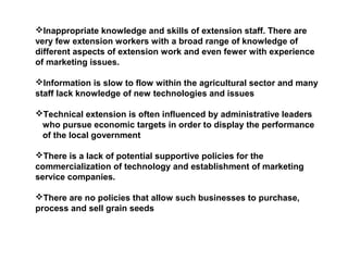 Inappropriate knowledge and skills of extension staff. There are
very few extension workers with a broad range of knowledge of
different aspects of extension work and even fewer with experience
of marketing issues.
Information is slow to flow within the agricultural sector and many
staff lack knowledge of new technologies and issues
Technical extension is often influenced by administrative leaders
who pursue economic targets in order to display the performance
of the local government
There is a lack of potential supportive policies for the
commercialization of technology and establishment of marketing
service companies.
There are no policies that allow such businesses to purchase,
process and sell grain seeds
 