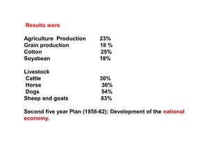 Results were
Agriculture Production 23%
Grain production 18 %
Cotton 25%
Soyabean 18%
Livestock
Cattle 30%
Horse 36%
Dogs 54%
Sheep and goats 83%
Second five year Plan (1958-62): Development of the national
economy.
 