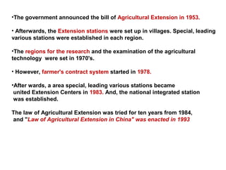 •The government announced the bill of Agricultural Extension in 1953.
• Afterwards, the Extension stations were set up in villages. Special, leading
various stations were established in each region.
•The regions for the research and the examination of the agricultural
technology were set in 1970's.
• However, farmer's contract system started in 1978.
•After wards, a area special, leading various stations became
united Extension Centers in 1983. And, the national integrated station
was established.
The law of Agricultural Extension was tried for ten years from 1984,
and "Law of Agricultural Extension in China" was enacted in 1993
 
