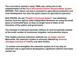 The rural reform started in early 1980s was mainly due to the
implementation of the Rural Household Contract Responsibility System
(RHCRS). This reform not only is essential to agricultural production and
rural development, but also has great impact on agricultural extension.
With RHCRS, the old "People's Commune System" was abolished,
farmers have the right to make independent decisions on using the small
piece of contracted land, so they no longer have to listen to the
directives of the cadres and government.
The clientele of extension becomes millions of rural households instead
of the small number of communes, brigades, and production teams.
That implies previous extension methods are no longer relevant.
Meanwhile, the extension system is seriously affected by financial
shortages and lack of viability and other factors.
To sustain and strengthen the extension system so it can play an
important role in agricultural development, significant reforms have been
carried out.
 